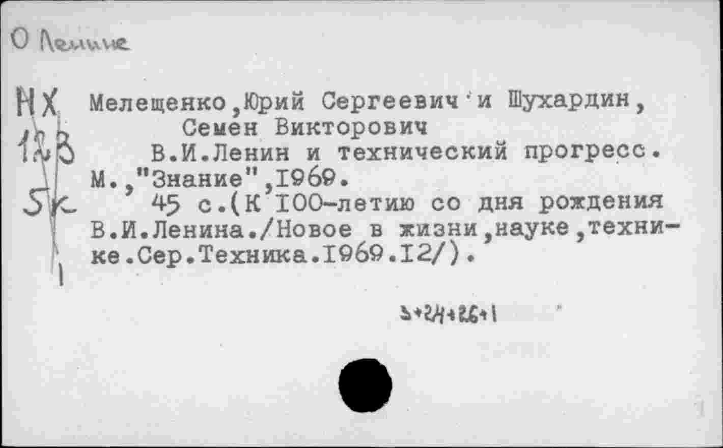 ﻿О |\«ллил«е.
НX Мелещенко,Юрий Сергеевич-и Шухардин, к	Семен Викторович
В.И.Ленин и технический прогресс. М.,’’Знание",196©.
^5 с.(К 100-летию со дня рождения В.И.Ленина./Новое в жизни,науке,техни ' ке.Сер.Техника.1©6©.12/).
